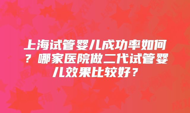 上海试管婴儿成功率如何？哪家医院做二代试管婴儿效果比较好？