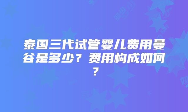 泰国三代试管婴儿费用曼谷是多少？费用构成如何？