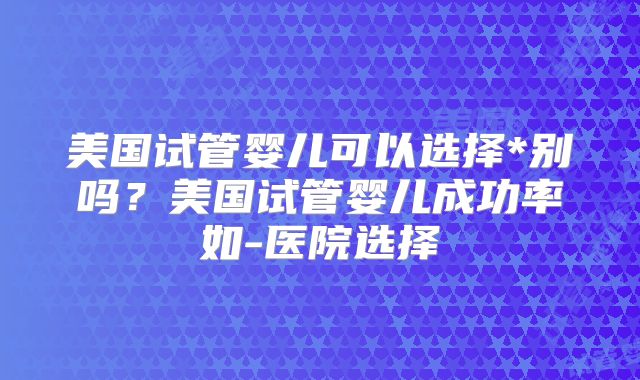 美国试管婴儿可以选择*别吗？美国试管婴儿成功率如-医院选择