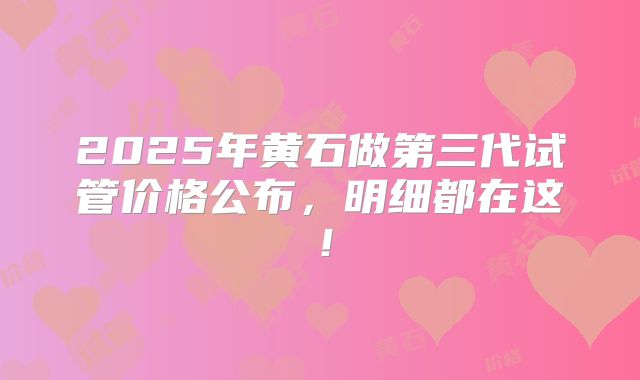 2025年黄石做第三代试管价格公布，明细都在这！