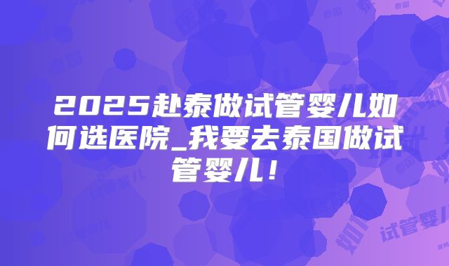2025赴泰做试管婴儿如何选医院_我要去泰国做试管婴儿！