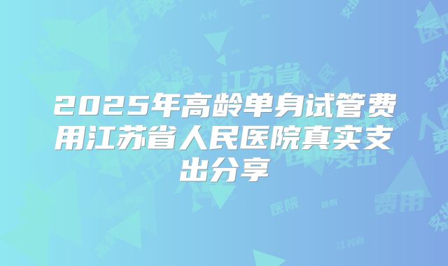 2025年高龄单身试管费用江苏省人民医院真实支出分享