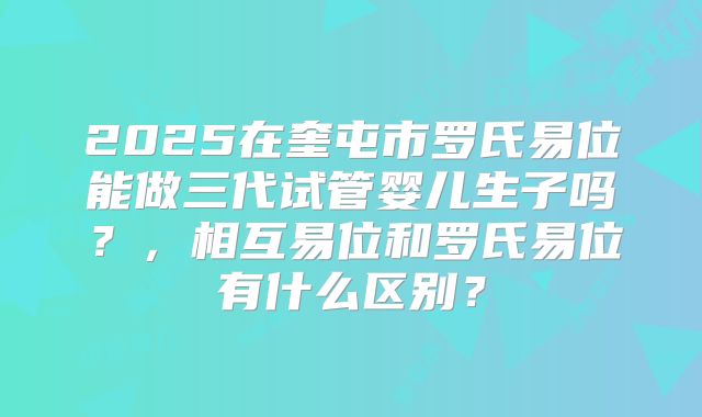 2025在奎屯市罗氏易位能做三代试管婴儿生子吗？，相互易位和罗氏易位有什么区别？