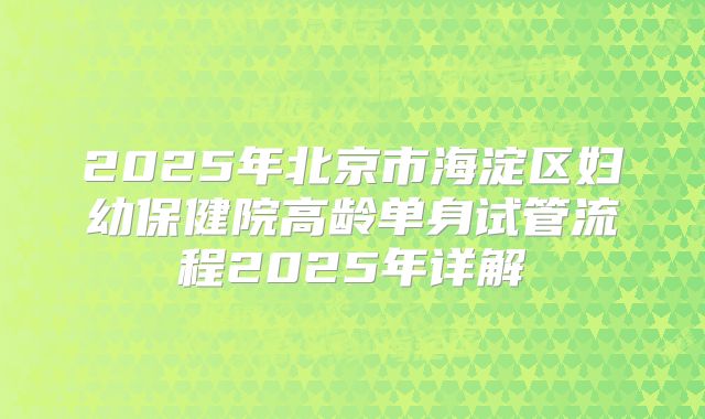 2025年北京市海淀区妇幼保健院高龄单身试管流程2025年详解