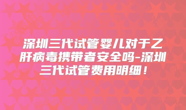 深圳三代试管婴儿对于乙肝病毒携带者安全吗-深圳三代试管费用明细！