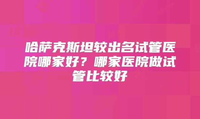 哈萨克斯坦较出名试管医院哪家好？哪家医院做试管比较好