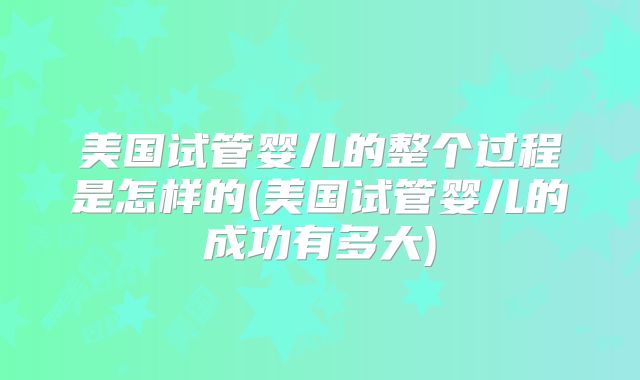 美国试管婴儿的整个过程是怎样的(美国试管婴儿的成功有多大)