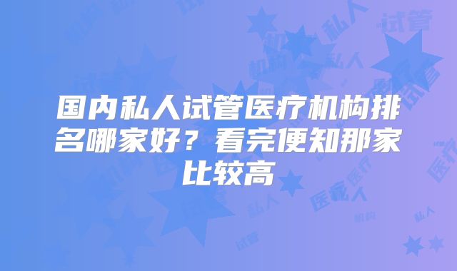 国内私人试管医疗机构排名哪家好？看完便知那家比较高