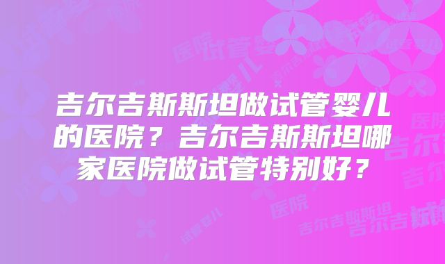 吉尔吉斯斯坦做试管婴儿的医院？吉尔吉斯斯坦哪家医院做试管特别好？
