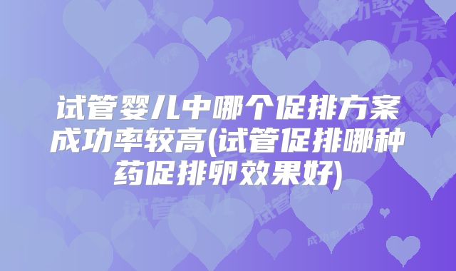 试管婴儿中哪个促排方案成功率较高(试管促排哪种药促排卵效果好)