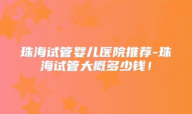 珠海试管婴儿医院推荐-珠海试管大概多少钱！