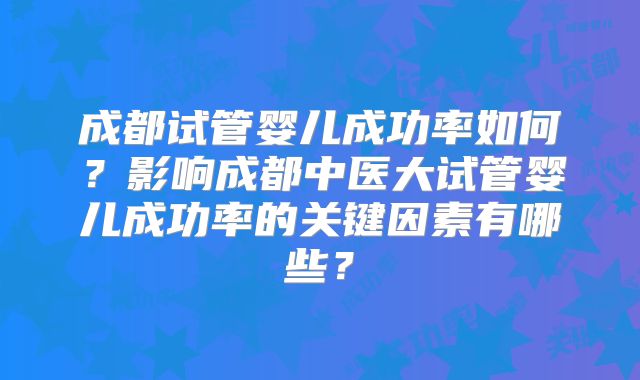 成都试管婴儿成功率如何？影响成都中医大试管婴儿成功率的关键因素有哪些？