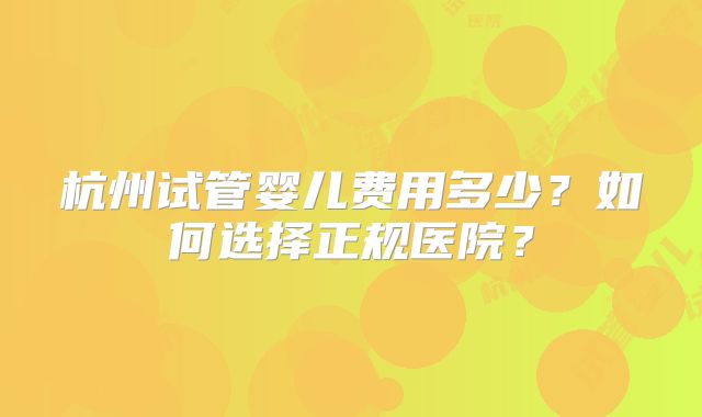 杭州试管婴儿费用多少？如何选择正规医院？