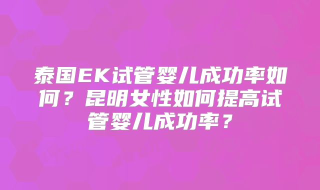 泰国EK试管婴儿成功率如何？昆明女性如何提高试管婴儿成功率？