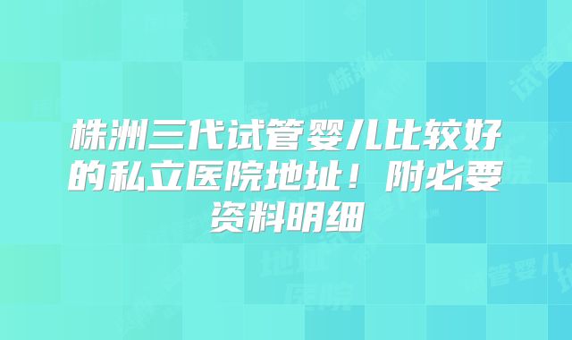 株洲三代试管婴儿比较好的私立医院地址!附必要资料明细