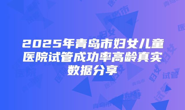 2025年青岛市妇女儿童医院试管成功率高龄真实数据分享
