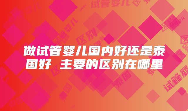 做试管婴儿国内好还是泰国好 主要的区别在哪里