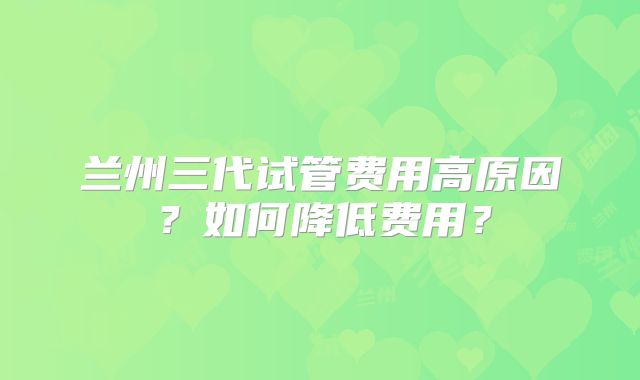 兰州三代试管费用高原因？如何降低费用？