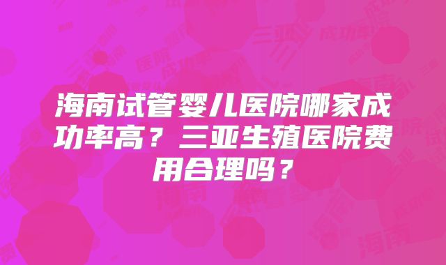 海南试管婴儿医院哪家成功率高？三亚生殖医院费用合理吗？