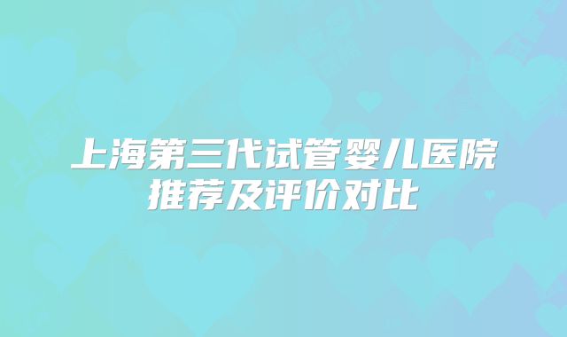 上海第三代试管婴儿医院推荐及评价对比