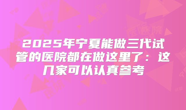 2025年宁夏能做三代试管的医院都在做这里了：这几家可以认真参考