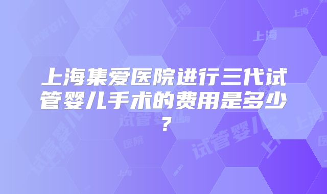 上海集爱医院进行三代试管婴儿手术的费用是多少？