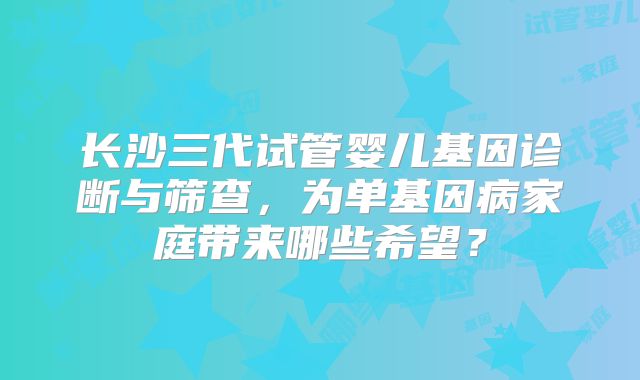 长沙三代试管婴儿基因诊断与筛查，为单基因病家庭带来哪些希望？