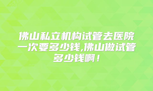 佛山私立机构试管去医院一次要多少钱,佛山做试管多少钱啊!