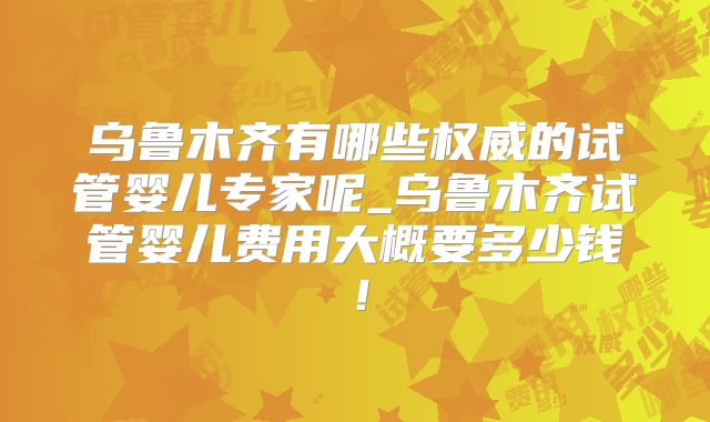 乌鲁木齐有哪些权威的试管婴儿专家呢_乌鲁木齐试管婴儿费用大概要多少钱！