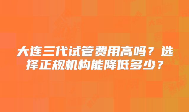 大连三代试管费用高吗？选择正规机构能降低多少？