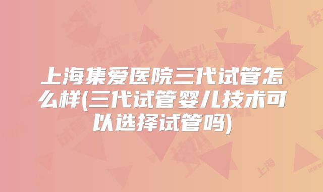 上海集爱医院三代试管怎么样(三代试管婴儿技术可以选择试管吗)