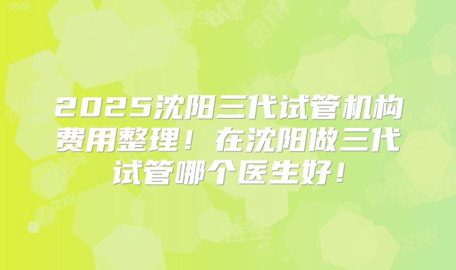 2025沈阳三代试管机构费用整理！在沈阳做三代试管哪个医生好！