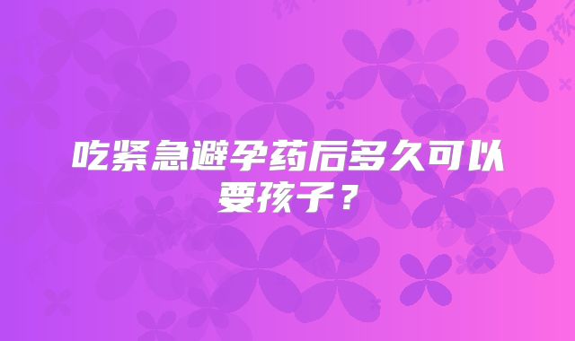 吃紧急避孕药后多久可以要孩子？