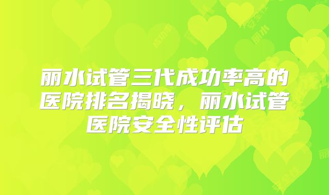 丽水试管三代成功率高的医院排名揭晓，丽水试管医院安全性评估