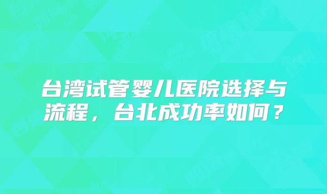 台湾试管婴儿医院选择与流程，台北成功率如何？