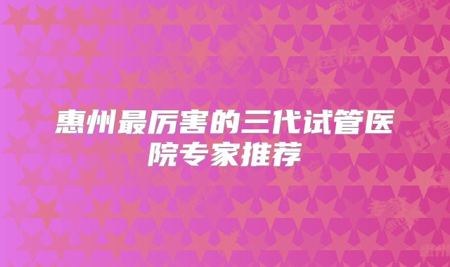 惠州最厉害的三代试管医院专家推荐