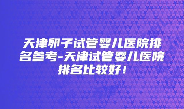 天津卵子试管婴儿医院排名参考-天津试管婴儿医院排名比较好！