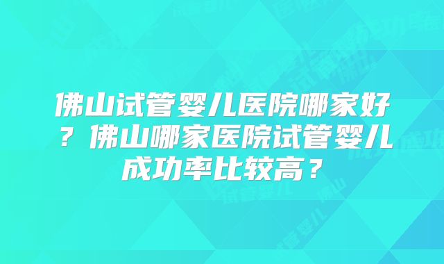 佛山试管婴儿医院哪家好？佛山哪家医院试管婴儿成功率比较高？