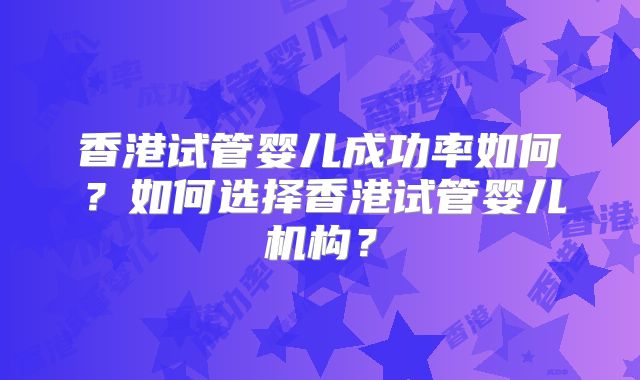 香港试管婴儿成功率如何？如何选择香港试管婴儿机构？