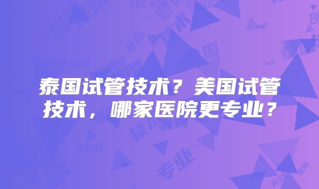 泰国试管技术？美国试管技术，哪家医院更专业？