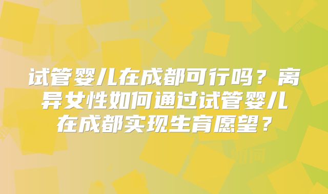 试管婴儿在成都可行吗？离异女性如何通过试管婴儿在成都实现生育愿望？
