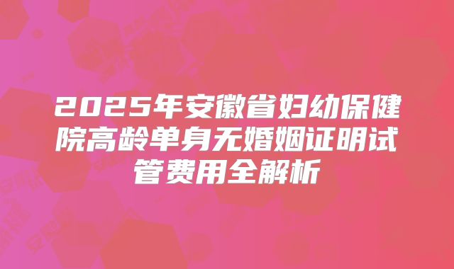 2025年安徽省妇幼保健院高龄单身无婚姻证明试管费用全解析