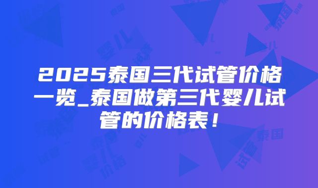 2025泰国三代试管价格一览_泰国做第三代婴儿试管的价格表！