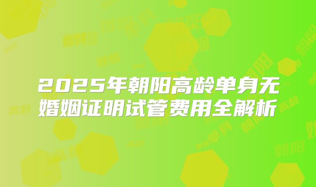 2025年朝阳高龄单身无婚姻证明试管费用全解析