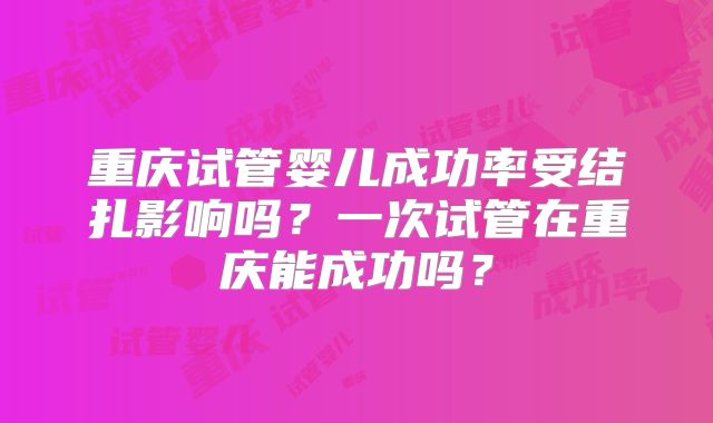 重庆试管婴儿成功率受结扎影响吗？一次试管在重庆能成功吗？