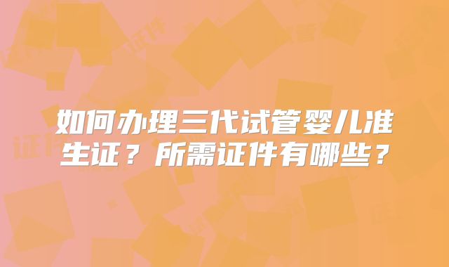 如何办理三代试管婴儿准生证？所需证件有哪些？