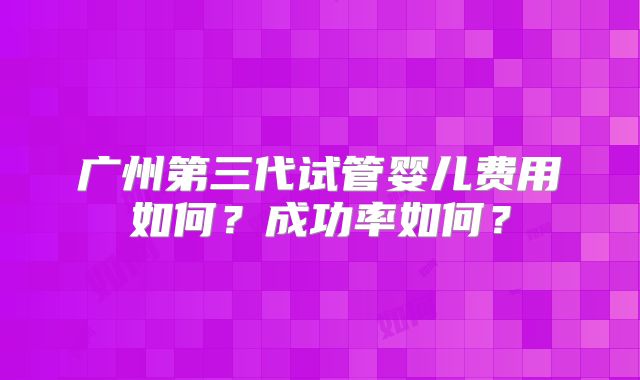 广州第三代试管婴儿费用如何？成功率如何？