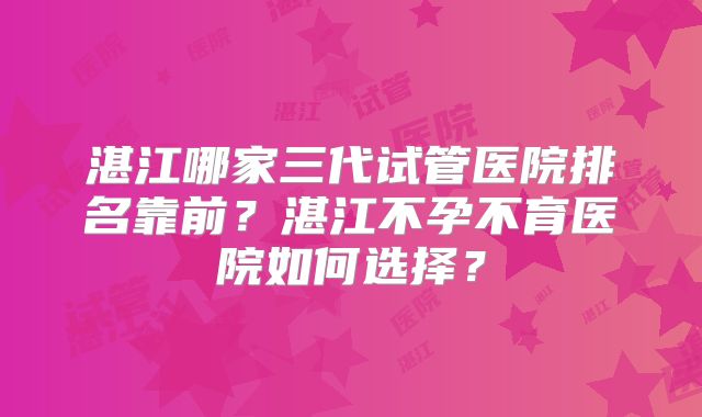 湛江哪家三代试管医院排名靠前？湛江不孕不育医院如何选择？