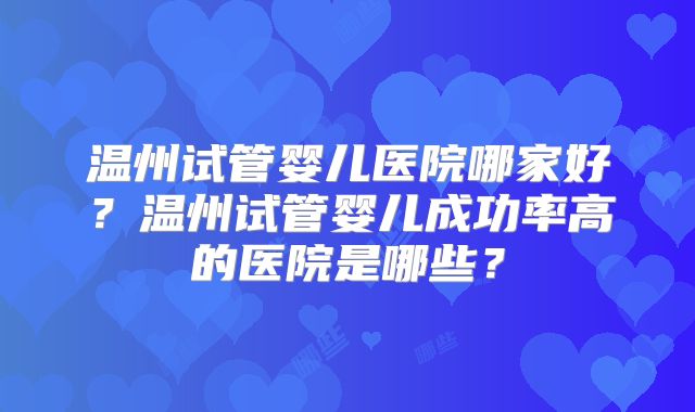 温州试管婴儿医院哪家好？温州试管婴儿成功率高的医院是哪些？