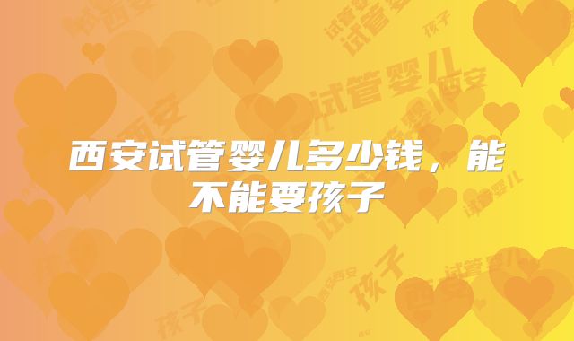 西安试管婴儿多少钱，能不能要孩子